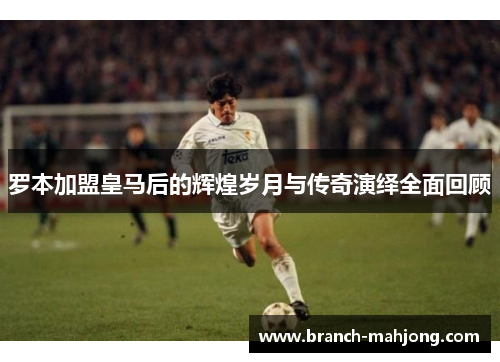 罗本加盟皇马后的辉煌岁月与传奇演绎全面回顾