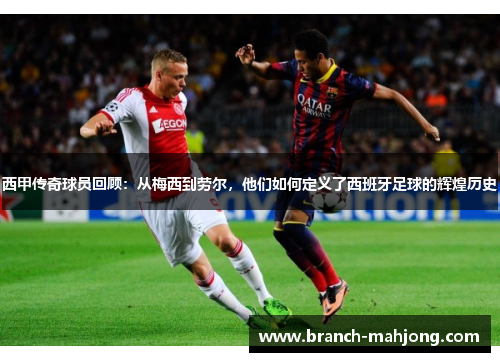 西甲传奇球员回顾:从梅西到劳尔,他们如何定义了西班牙足球的辉煌历史 西甲传奇球员回顾:从梅西到劳尔,他们如何定义了西班牙足球的辉煌历史