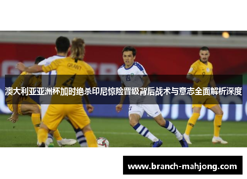澳大利亚亚洲杯加时绝杀印尼惊险晋级背后战术与意志全面解析深度 澳大利亚亚洲杯加时绝杀印尼惊险晋级背后战术与意志全面解析深度